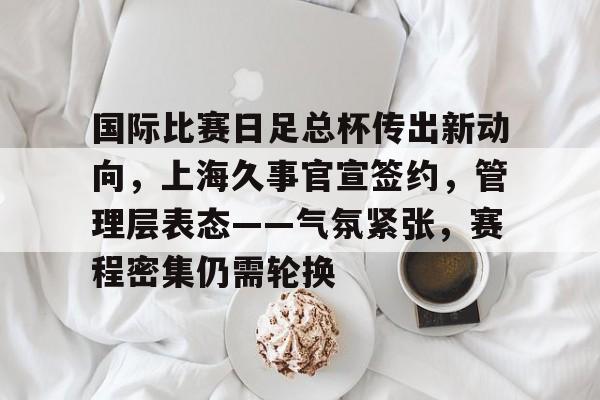 爱游戏-包含国际比赛日足总杯传出新动向，上海久事官宣签约，管理层表态——气氛紧张，赛程密集仍需轮换的词条